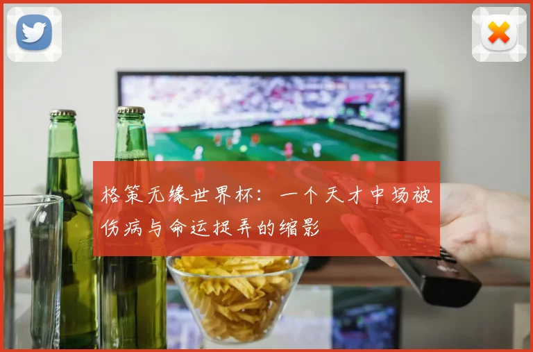 格策无缘世界杯：一个天才中场被伤病与命运捉弄的缩影