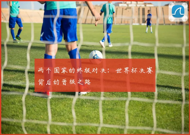 两个国家的终极对决：世界杯决赛背后的晋级之路