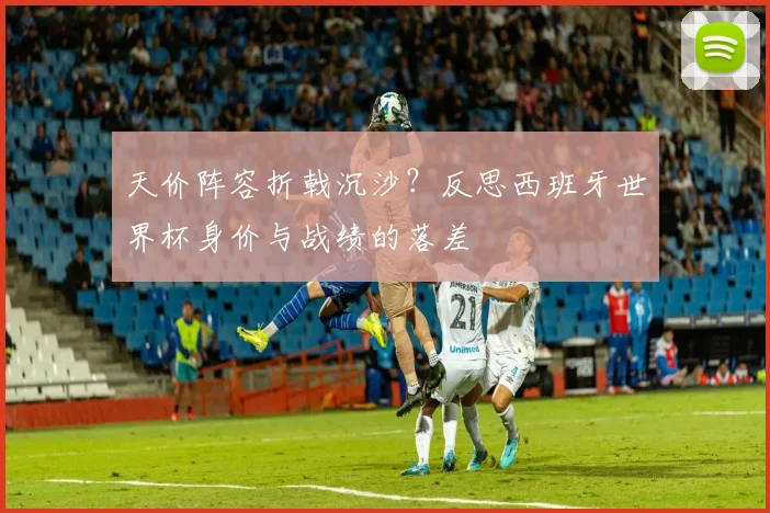天价阵容折戟沉沙？反思西班牙世界杯身价与战绩的落差