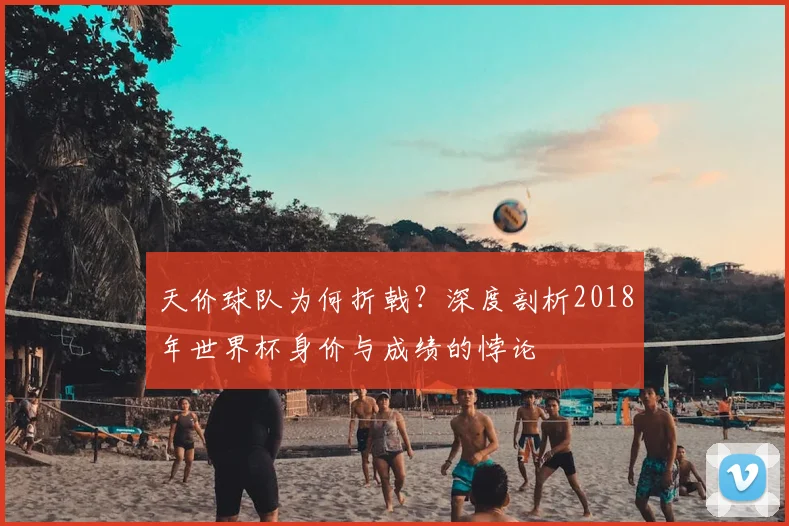 天价球队为何折戟？深度剖析2018年世界杯身价与成绩的悖论