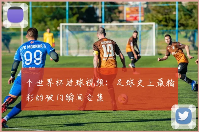 个世界杯进球视频：足球史上最精彩的破门瞬间合集