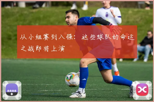 从小组赛到八强:这些球队的命运之战即将上演
