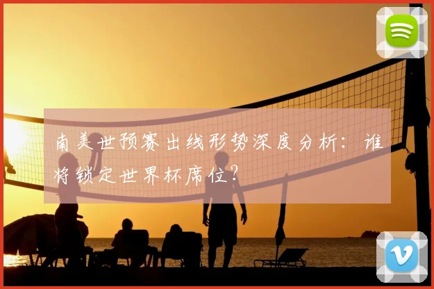 南美世预赛出线形势深度分析：谁将锁定世界杯席位？