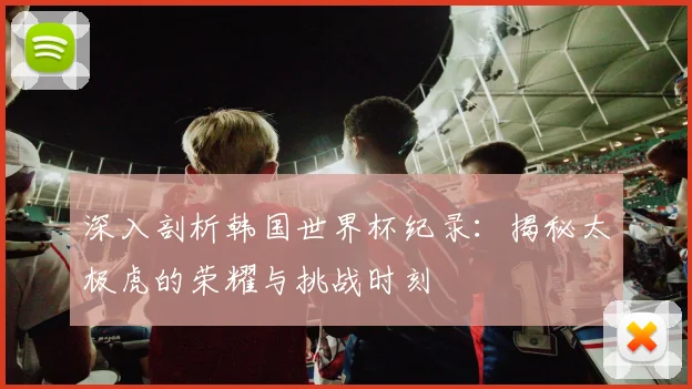 深入剖析韩国世界杯纪录：揭秘太极虎的荣耀与挑战时刻